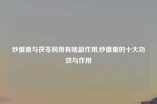 炒僵蚕与茯苓同用有啥副作用,炒僵蚕的十大功效与作用