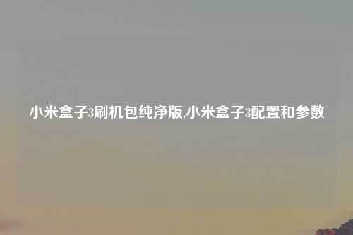 小米盒子3刷机包纯净版,小米盒子3配置和参数