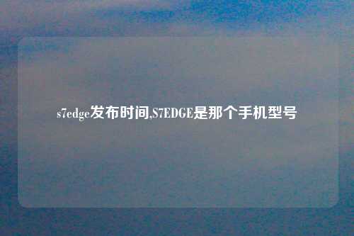s7edge发布时间,S7EDGE是那个手机型号