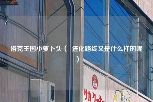 洛克王国小萝卜头（  进化路线又是什么样的呢）