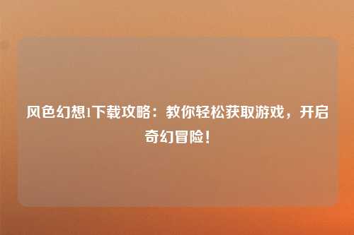 风色幻想1下载攻略：教你轻松获取游戏，开启奇幻冒险！