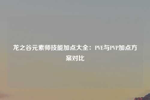 龙之谷元素师技能加点大全：PVE与PVP加点方案对比