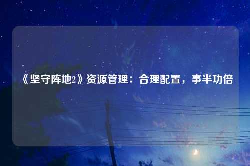 《坚守阵地2》资源管理：合理配置，事半功倍