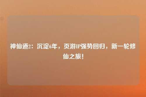神仙道2：沉淀6年，页游IP强势回归，新一轮修仙之旅！