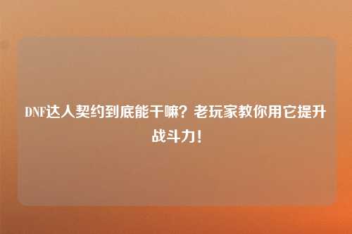 DNF达人契约到底能干嘛？老玩家教你用它提升战斗力！