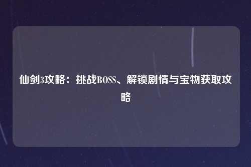 仙剑3攻略：挑战BOSS、解锁剧情与宝物获取攻略