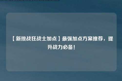 【新挑战狂战士加点】最强加点方案推荐，提升战力必备！