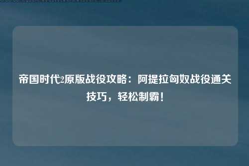 帝国时代2原版战役攻略：阿提拉匈奴战役通关技巧，轻松制霸！