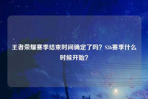 王者荣耀赛季结束时间确定了吗？S36赛季什么时候开始？