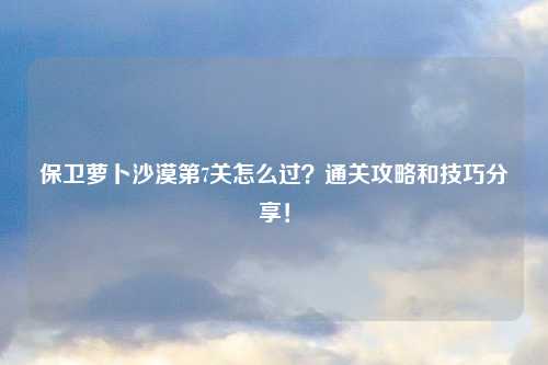 保卫萝卜沙漠第7关怎么过？通关攻略和技巧分享！