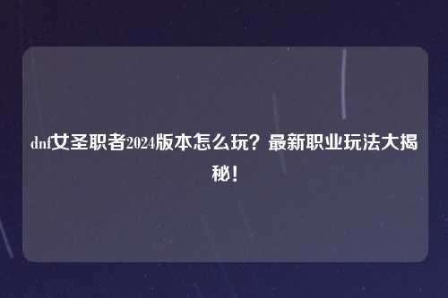 dnf女圣职者2024版本怎么玩？最新职业玩法大揭秘！