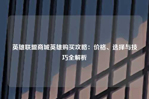 英雄联盟商城英雄购买攻略：价格、选择与技巧全解析