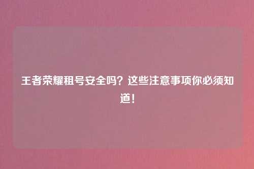 王者荣耀租号安全吗？这些注意事项你必须知道！