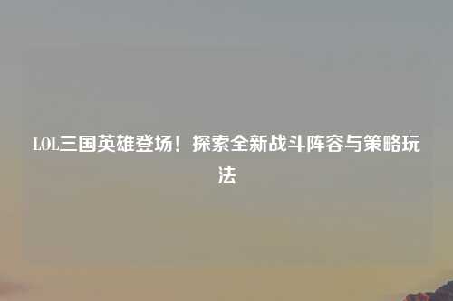 LOL三国英雄登场！探索全新战斗阵容与策略玩法