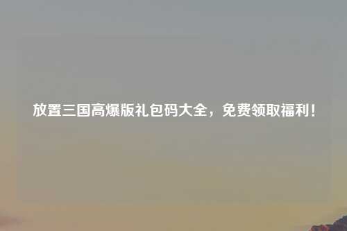 放置三国高爆版礼包码大全，免费领取福利！