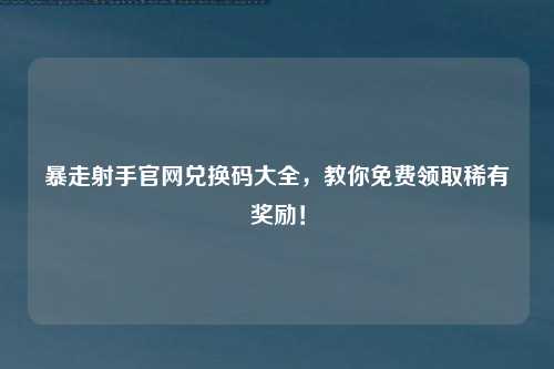 暴走射手官网兑换码大全，教你免费领取稀有奖励！