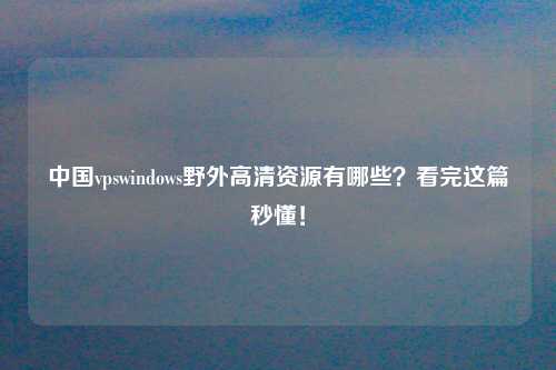 中国vpswindows野外高清资源有哪些？看完这篇秒懂！