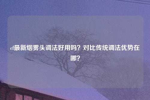 cf最新烟雾头调法好用吗？对比传统调法优势在哪？