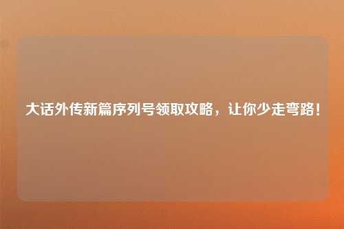 大话外传新篇序列号领取攻略，让你少走弯路！