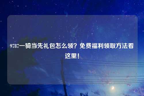 9787一骑当先礼包怎么领？免费福利领取方法看这里！