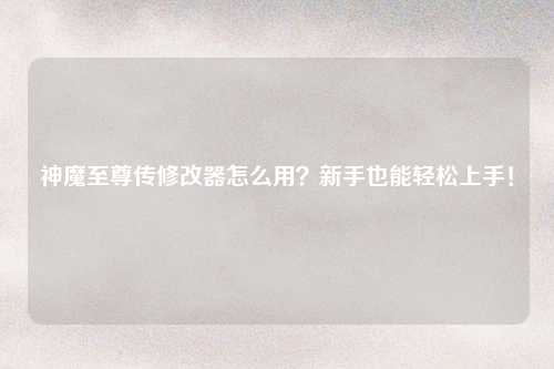神魔至尊传修改器怎么用？新手也能轻松上手！