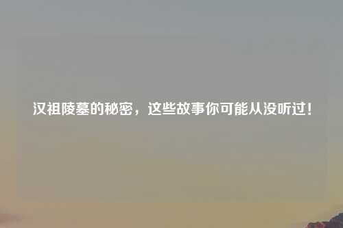 汉祖陵墓的秘密，这些故事你可能从没听过！