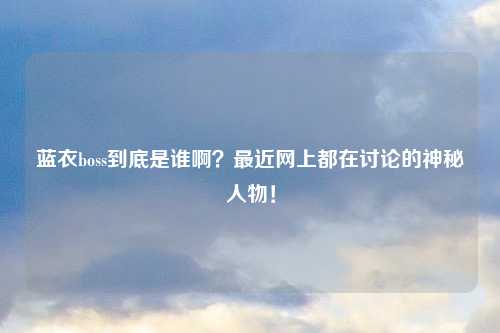 蓝衣boss到底是谁啊？最近网上都在讨论的神秘人物！