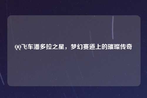QQ飞车潘多拉之星，梦幻赛道上的璀璨传奇