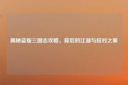 揭秘盗版三国志攻略，背后的江湖与应对之策