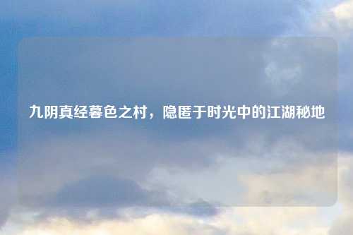 九阴真经暮色之村，隐匿于时光中的江湖秘地