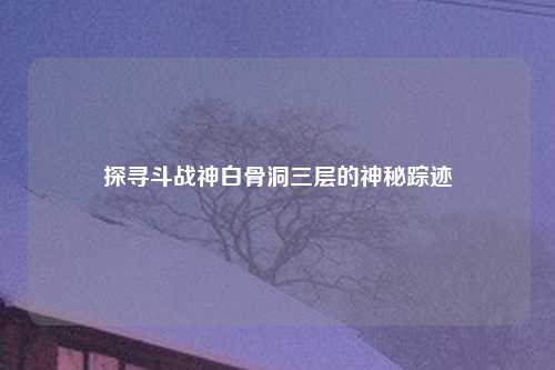 探寻斗战神白骨洞三层的神秘踪迹