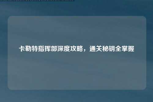 卡勒特指挥部深度攻略，通关秘钥全掌握