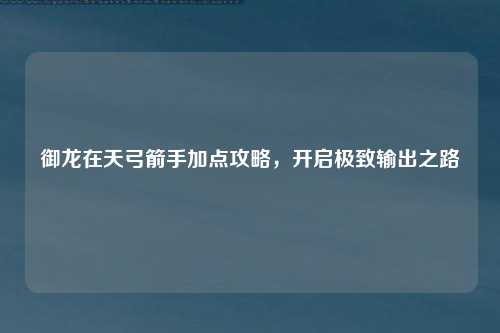 御龙在天弓箭手加点攻略，开启极致输出之路