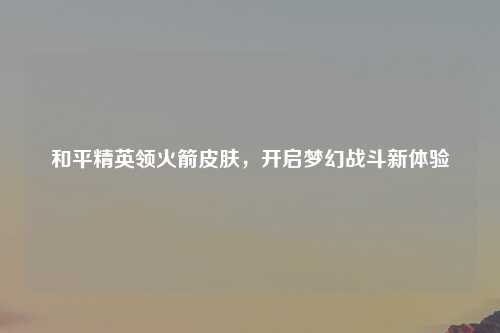 和平精英领火箭皮肤，开启梦幻战斗新体验