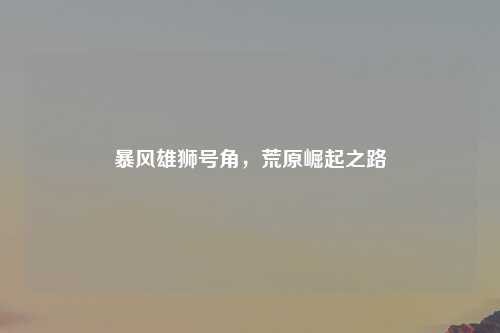 暴风雄狮号角，荒原崛起之路