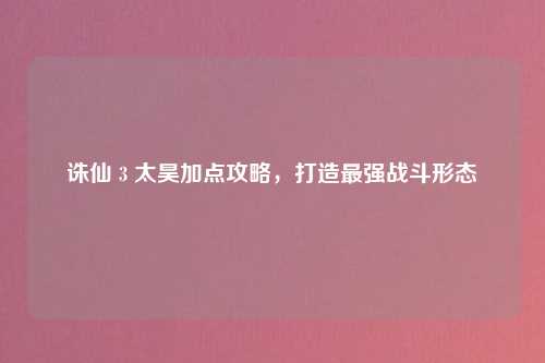 诛仙 3 太昊加点攻略，打造最强战斗形态