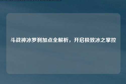 斗战神冰罗刹加点全解析，开启极致冰之掌控