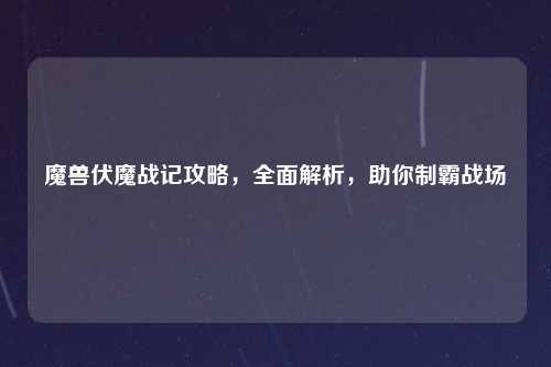 魔兽伏魔战记攻略，全面解析，助你制霸战场