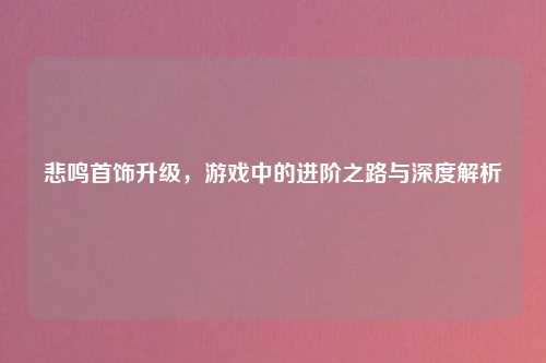 悲鸣首饰升级，游戏中的进阶之路与深度解析