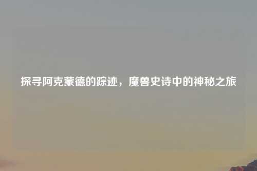 探寻阿克蒙德的踪迹，魔兽史诗中的神秘之旅