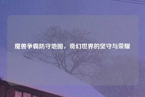 魔兽争霸防守地图，奇幻世界的坚守与荣耀