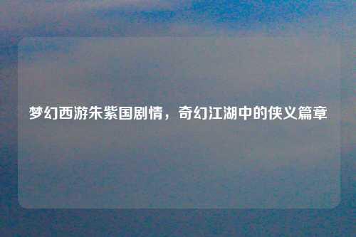 梦幻西游朱紫国剧情，奇幻江湖中的侠义篇章