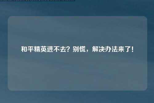 和平精英进不去？别慌，解决办法来了！