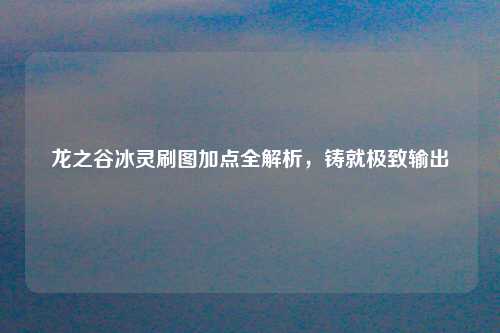 龙之谷冰灵刷图加点全解析，铸就极致输出