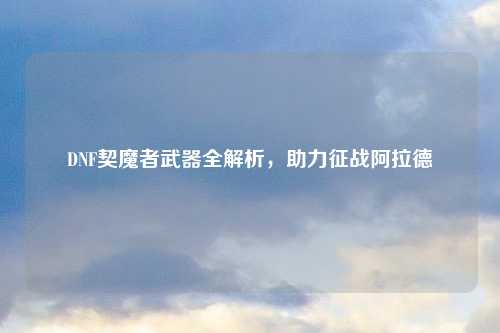 DNF契魔者武器全解析，助力征战阿拉德