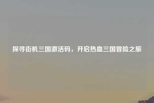 探寻街机三国激活码，开启热血三国冒险之旅