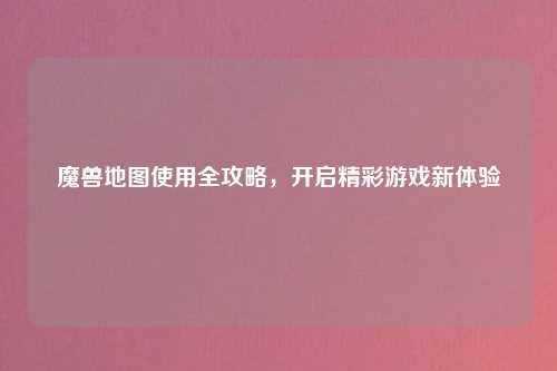 魔兽地图使用全攻略，开启精彩游戏新体验