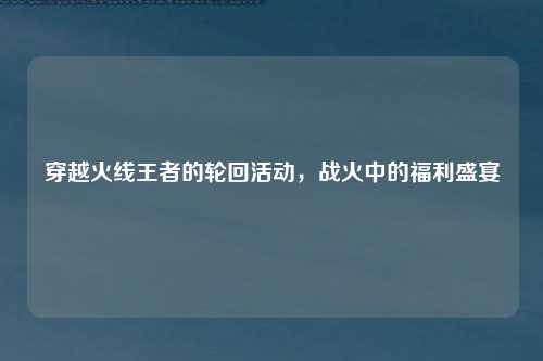穿越火线王者的轮回活动，战火中的福利盛宴