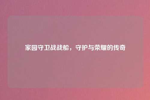 家园守卫战战船，守护与荣耀的传奇