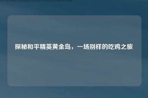 探秘和平精英黄金岛，一场别样的吃鸡之旅